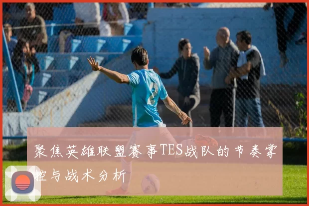 聚焦英雄联盟赛事TES战队的节奏掌控与战术分析