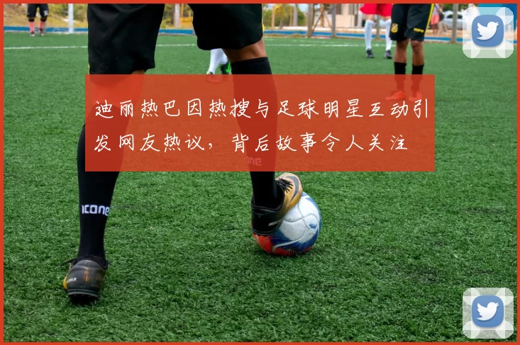 迪丽热巴因热搜与足球明星互动引发网友热议，背后故事令人关注