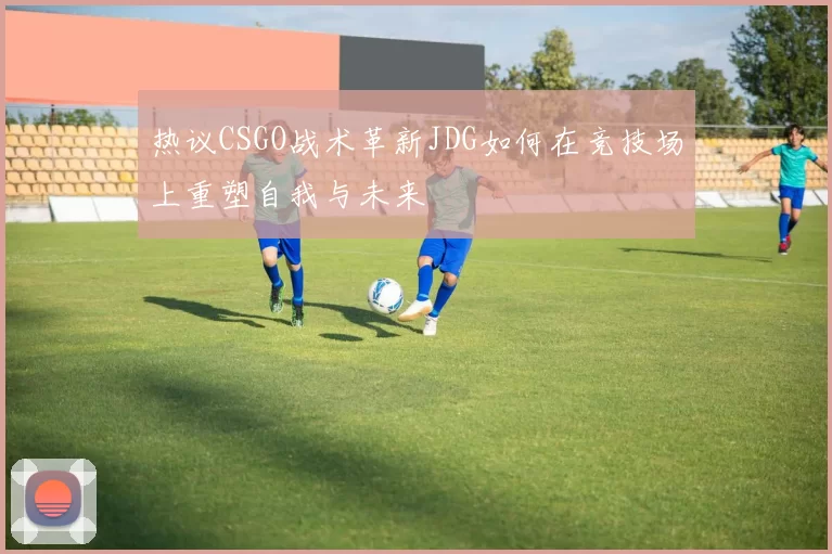 热议CSGO战术革新JDG如何在竞技场上重塑自我与未来