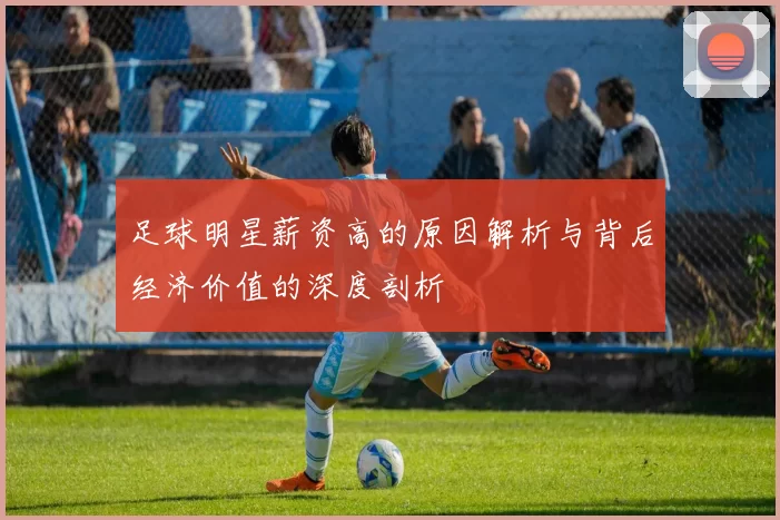 足球明星薪资高的原因解析与背后经济价值的深度剖析