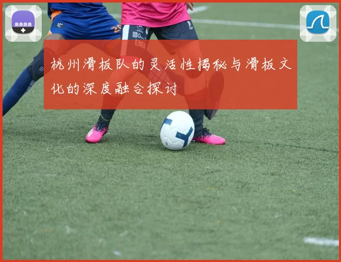 杭州滑板队的灵活性揭秘与滑板文化的深度融合探讨