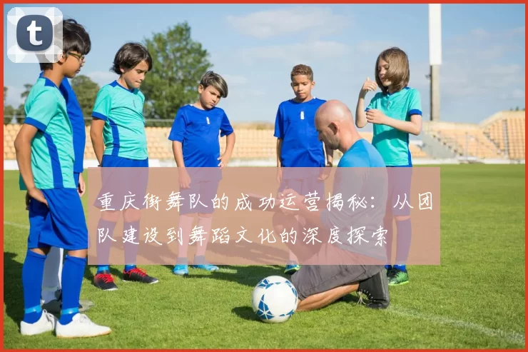重庆街舞队的成功运营揭秘：从团队建设到舞蹈文化的深度探索