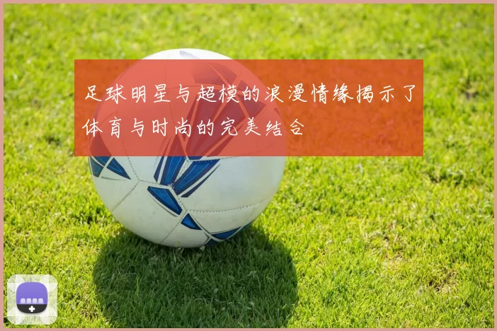 足球明星与超模的浪漫情缘揭示了体育与时尚的完美结合