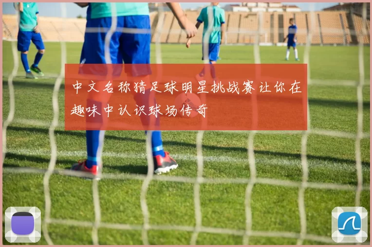中文名称猜足球明星挑战赛让你在趣味中认识球场传奇