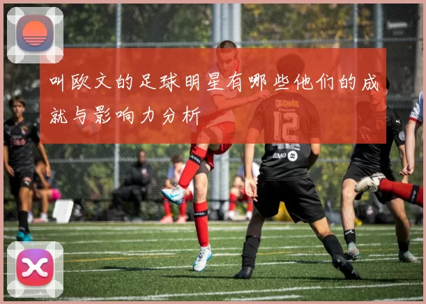 叫欧文的足球明星有哪些他们的成就与影响力分析