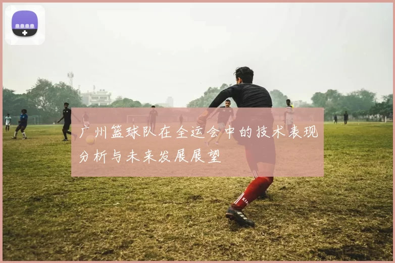 广州篮球队在全运会中的技术表现分析与未来发展展望