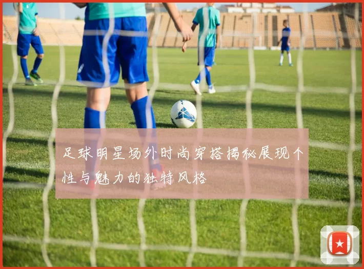 足球明星场外时尚穿搭揭秘展现个性与魅力的独特风格