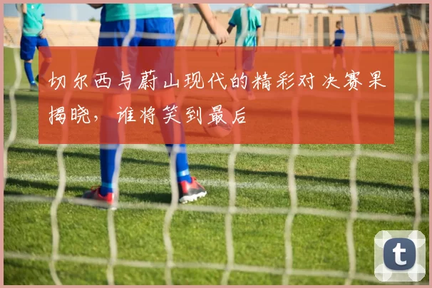 切尔西与蔚山现代的精彩对决赛果揭晓，谁将笑到最后