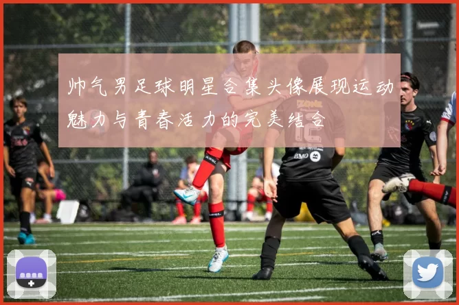 帅气男足球明星合集头像展现运动魅力与青春活力的完美结合