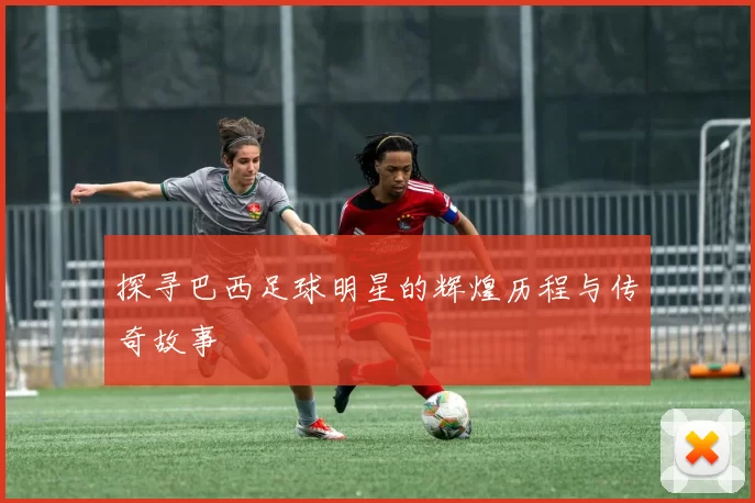 探寻巴西足球明星的辉煌历程与传奇故事