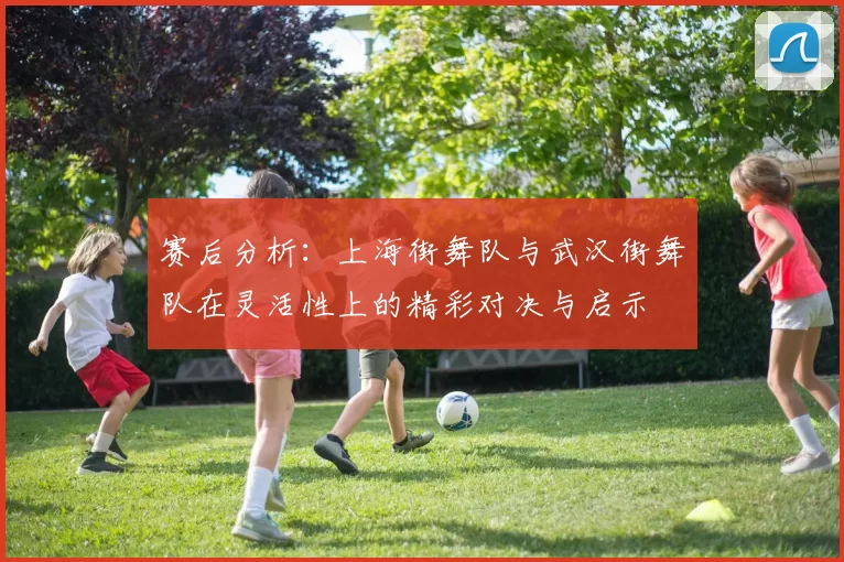 赛后分析：上海街舞队与武汉街舞队在灵活性上的精彩对决与启示