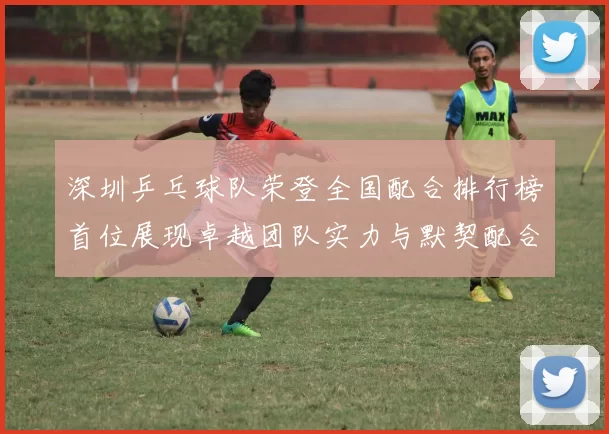 深圳乒乓球队荣登全国配合排行榜首位展现卓越团队实力与默契配合