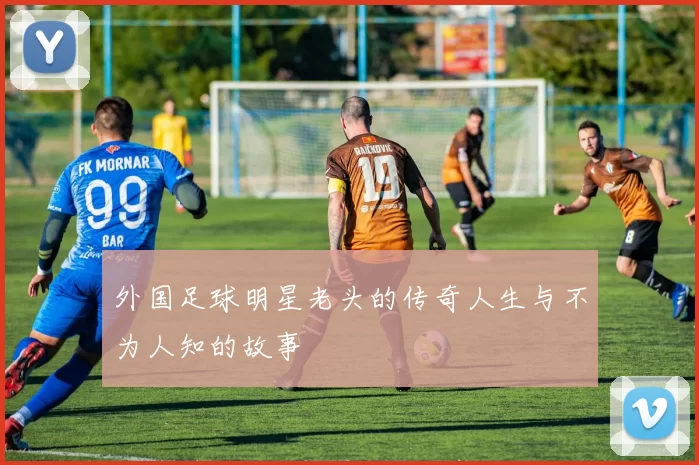 外国足球明星老头的传奇人生与不为人知的故事