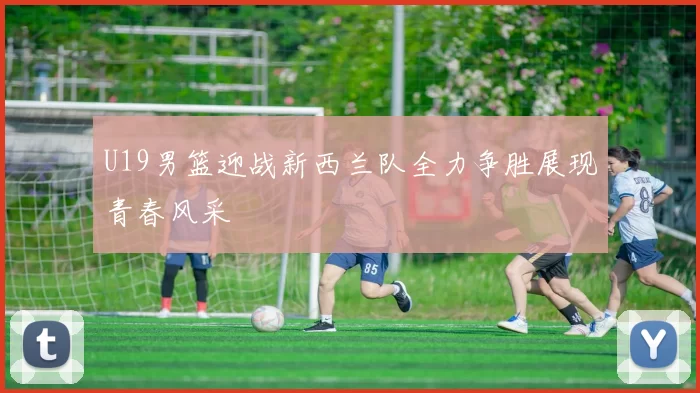 U19男篮迎战新西兰队全力争胜展现青春风采