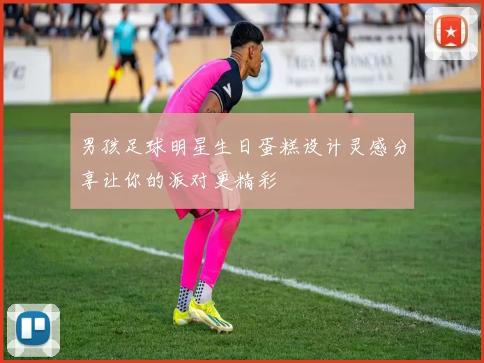 男孩足球明星生日蛋糕设计灵感分享让你的派对更精彩