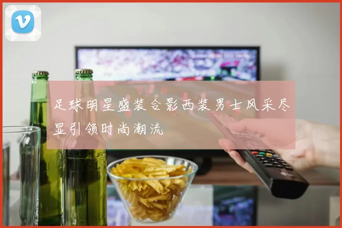足球明星盛装合影西装男士风采尽显引领时尚潮流