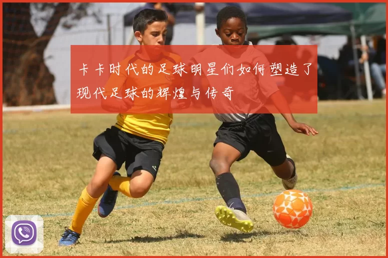 卡卡时代的足球明星们如何塑造了现代足球的辉煌与传奇