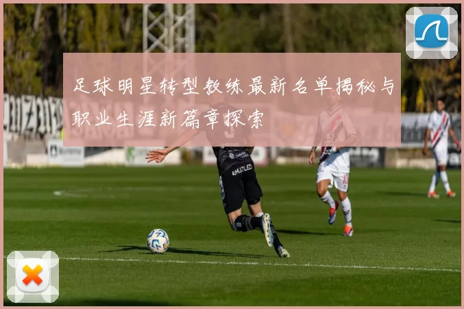 足球明星转型教练最新名单揭秘与职业生涯新篇章探索