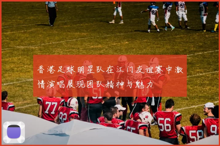 香港足球明星队在江门友谊赛中激情演唱展现团队精神与魅力