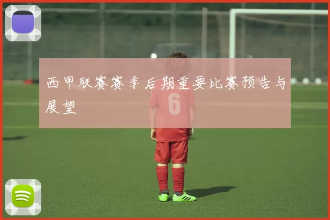 西甲联赛赛季后期重要比赛预告与展望