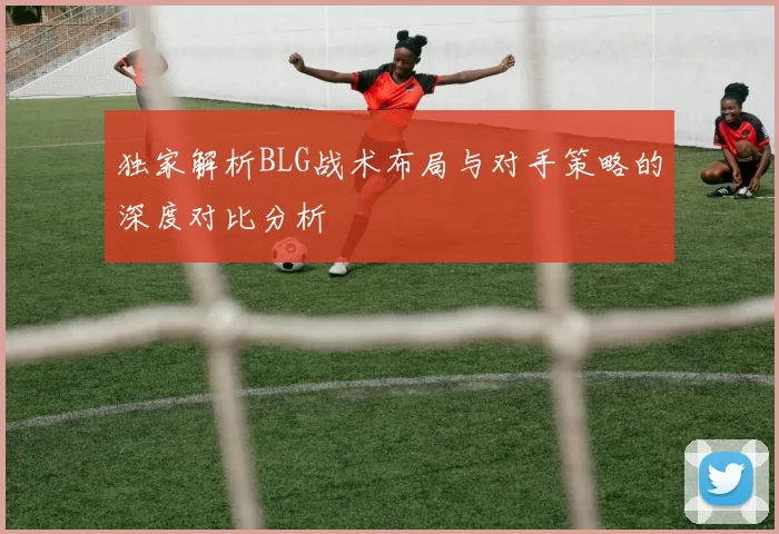独家解析BLG战术布局与对手策略的深度对比分析
