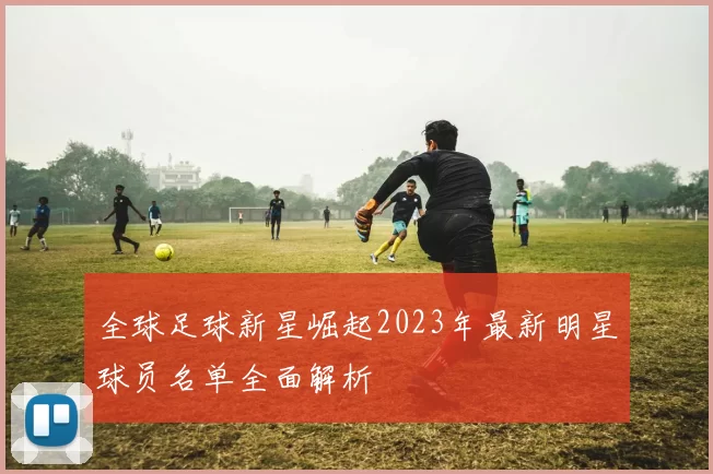 全球足球新星崛起2023年最新明星球员名单全面解析