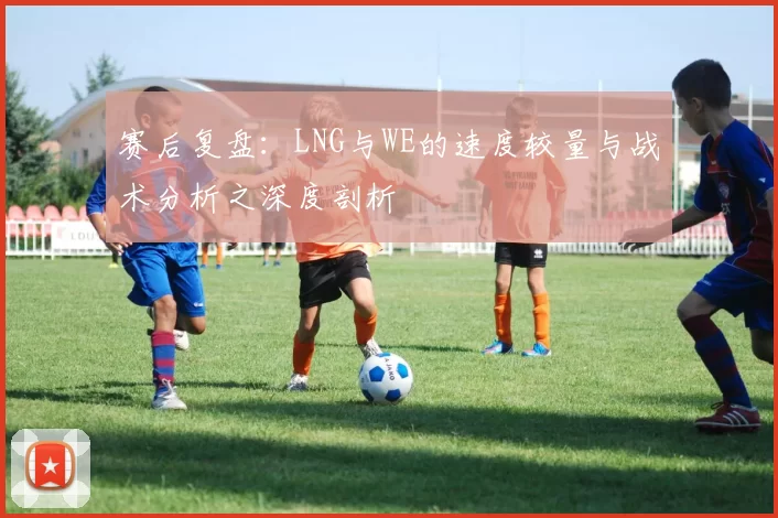 赛后复盘：LNG与WE的速度较量与战术分析之深度剖析