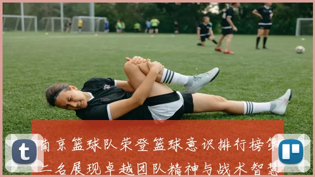 南京篮球队荣登篮球意识排行榜第二名展现卓越团队精神与战术智慧