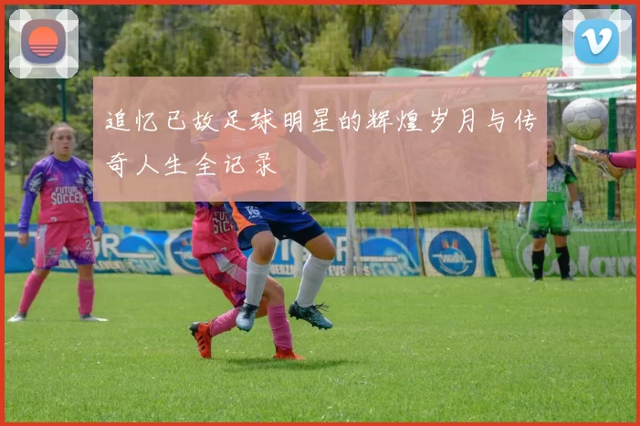 追忆已故足球明星的辉煌岁月与传奇人生全记录