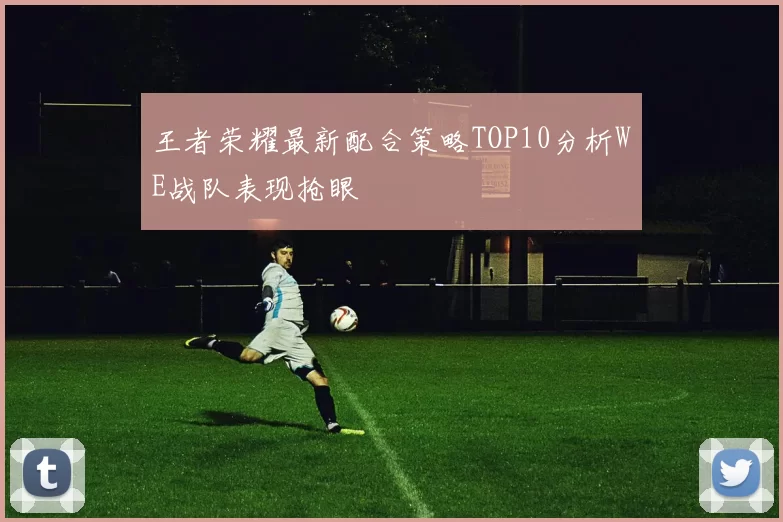 王者荣耀最新配合策略TOP10分析WE战队表现抢眼