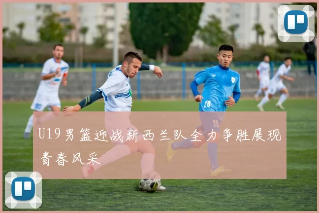 U19男篮迎战新西兰队全力争胜展现青春风采