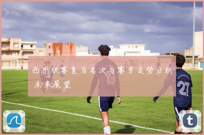 西甲联赛皇马名次与赛季走势分析 未来展望