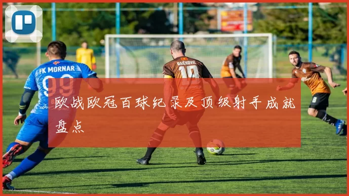 欧战欧冠百球纪录及顶级射手成就盘点
