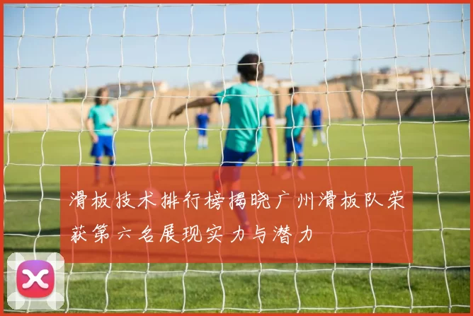 滑板技术排行榜揭晓广州滑板队荣获第六名展现实力与潜力