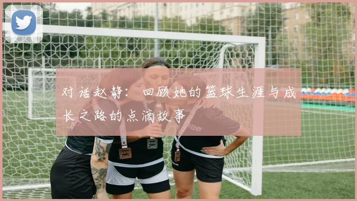 对话赵静：回顾她的篮球生涯与成长之路的点滴故事