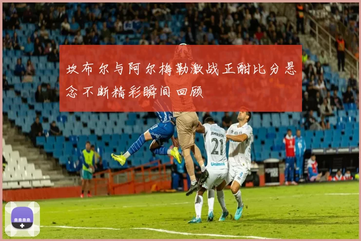 坎布尔与阿尔梅勒激战正酣比分悬念不断精彩瞬间回顾