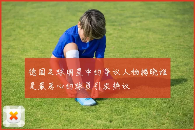 德国足球明星中的争议人物揭晓谁是最恶心的球员引发热议