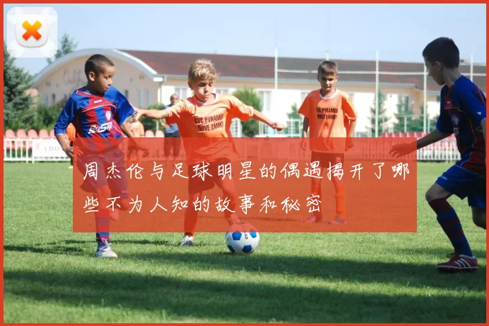 周杰伦与足球明星的偶遇揭开了哪些不为人知的故事和秘密