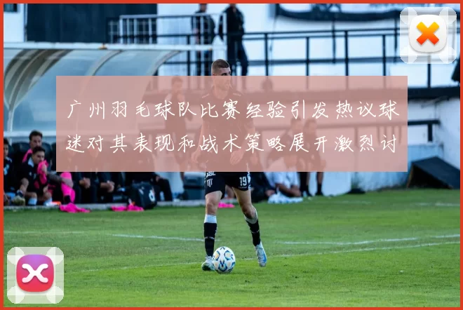 广州羽毛球队比赛经验引发热议球迷对其表现和战术策略展开激烈讨论