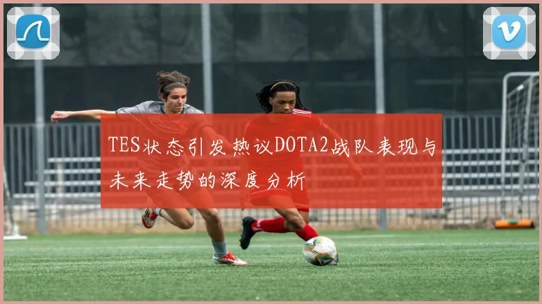 TES状态引发热议DOTA2战队表现与未来走势的深度分析