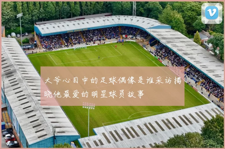 大爷心目中的足球偶像是谁采访揭晓他最爱的明星球员故事
