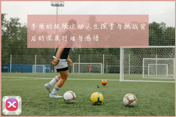 李丽的极限运动人生探索与挑战背后的深度对话与感悟