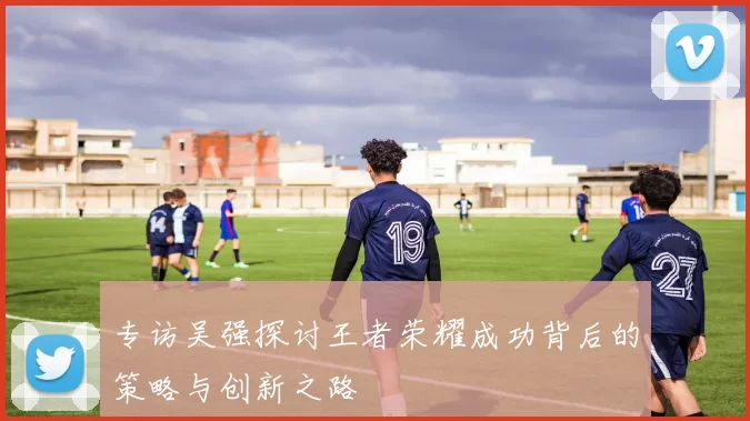 专访吴强探讨王者荣耀成功背后的策略与创新之路