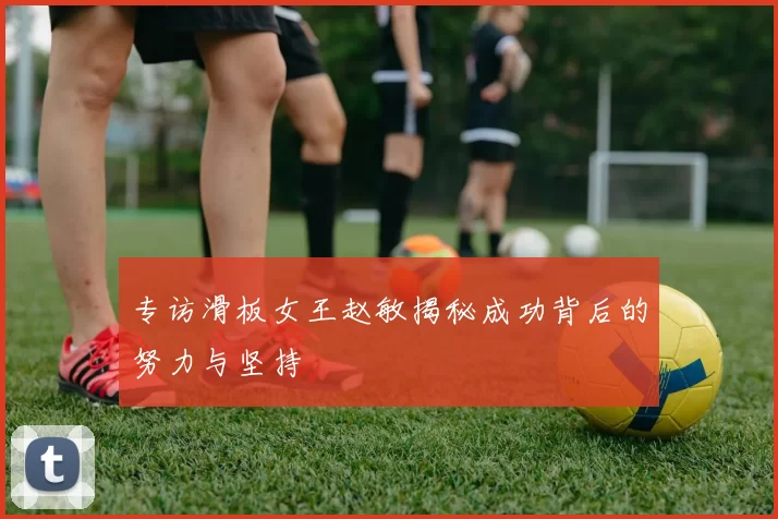 专访滑板女王赵敏揭秘成功背后的努力与坚持