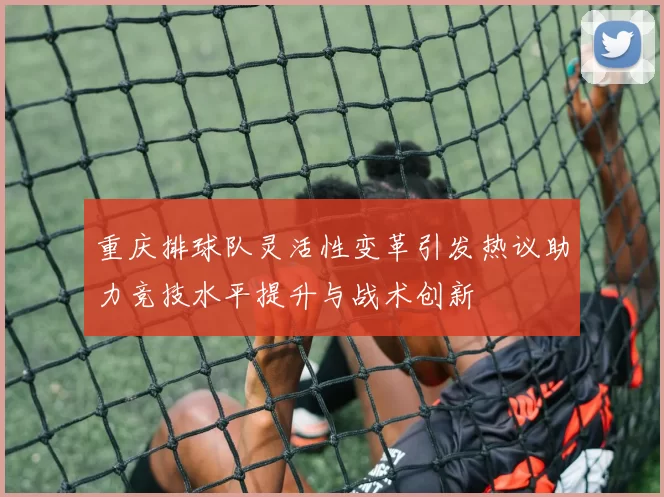 重庆排球队灵活性变革引发热议助力竞技水平提升与战术创新