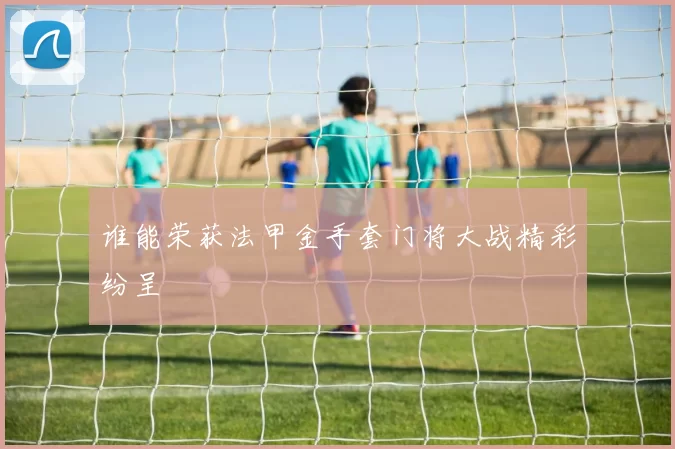 谁能荣获法甲金手套门将大战精彩纷呈