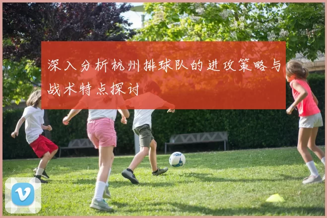 深入分析杭州排球队的进攻策略与战术特点探讨